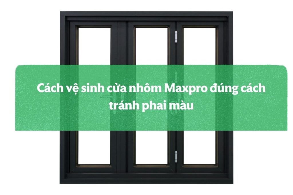 Cách Vệ Sinh Cửa Nhôm Maxpro đúng Cách Tránh Phai Màu
